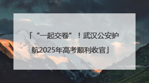 “一起交卷”！武汉公安护航2025年高考顺利收官