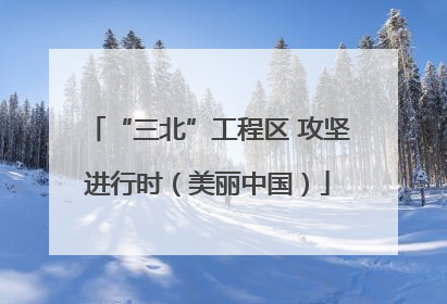 “三北”工程区 攻坚进行时（美丽中国）