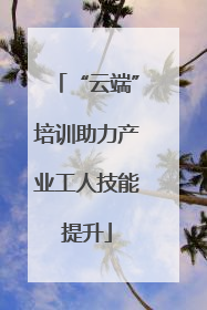 “云端”培训助力产业工人技能提升