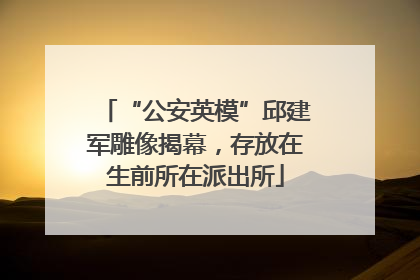 “公安英模”邱建军雕像揭幕，存放在生前所在派出所