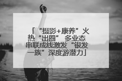 “摄影+康养”火热“出圈” 多业态串联成线激发“银发一族”深度游潜力