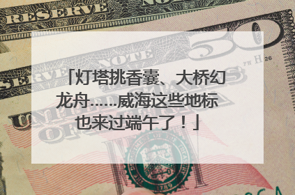 灯塔挑香囊、大桥幻龙舟……威海这些地标也来过端午了！