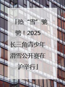 热“雪”驰骋！2025长三角青少年滑雪公开赛在沪举行