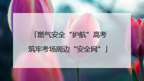 燃气安全“护航”高考 筑牢考场周边“安全网”