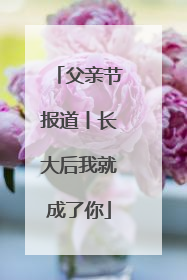 父亲节报道丨长大后我就成了你