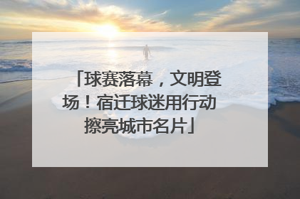 球赛落幕，文明登场！宿迁球迷用行动擦亮城市名片