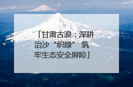 甘肃古浪：深耕治沙“织绿” 筑牢生态安全屏障