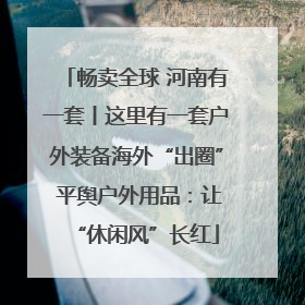 畅卖全球 河南有一套丨这里有一套户外装备海外“出圈” 平舆户外用品：让“休闲风”长红