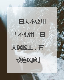 白天不要用！不要用！白天擦脸上，有致癌风险