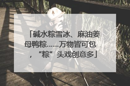 碱水粽雪冰、麻油姜母鸭粽……万物皆可包，“粽”头戏创意多
