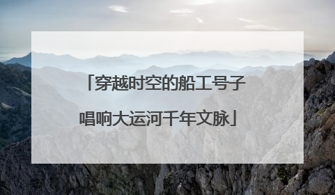 穿越时空的船工号子唱响大运河千年文脉