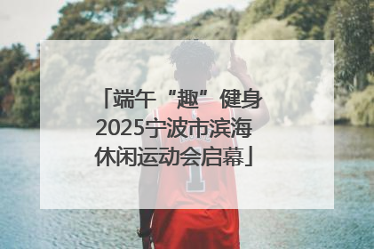 端午“趣”健身 2025宁波市滨海休闲运动会启幕