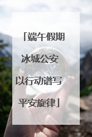 端午假期 冰城公安以行动谱写平安旋律