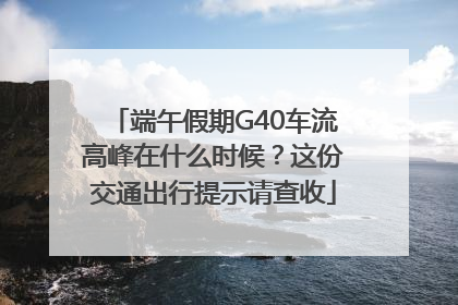 端午假期G40车流高峰在什么时候？这份交通出行提示请查收