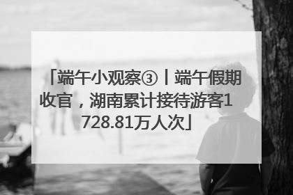 端午小观察③丨端午假期收官，湖南累计接待游客1728.81万人次