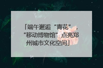 端午邂逅“青花”，“移动博物馆”点亮郑州城市文化空间