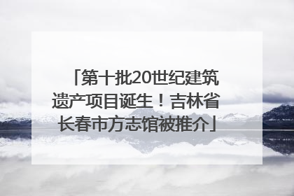 第十批20世纪建筑遗产项目诞生！吉林省长春市方志馆被推介