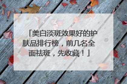 美白淡斑效果好的护肤品排行榜，前几名全面祛斑，先收藏！