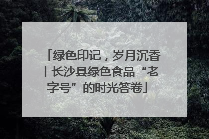 绿色印记，岁月沉香丨长沙县绿色食品“老字号”的时光答卷