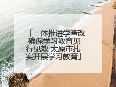 一体推进学查改 确保学习教育见行见效 太原市扎实开展学习教育