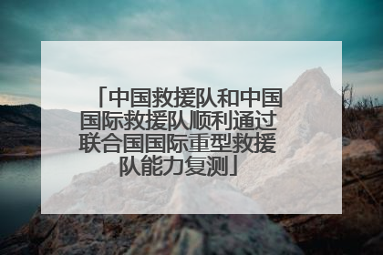 中国救援队和中国国际救援队顺利通过联合国国际重型救援队能力复测