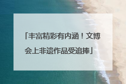 丰富精彩有内涵！文博会上非遗作品受追捧