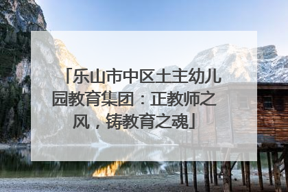 乐山市中区土主幼儿园教育集团：正教师之风，铸教育之魂