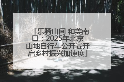 乐骑山间 和美南口：2025年北京山地自行车公开赛开启乡村振兴加速度