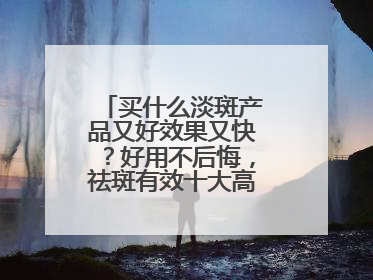 买什么淡斑产品又好效果又快？好用不后悔，祛斑有效十大高性价比品牌
