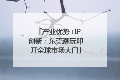 产业优势+IP创新：东莞潮玩叩开全球市场大门