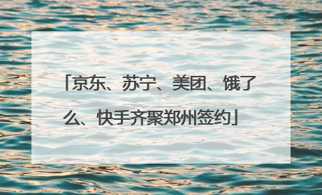 京东、苏宁、美团、饿了么、快手齐聚郑州签约