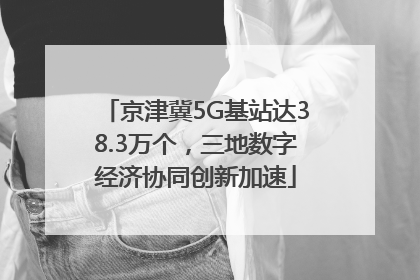 京津冀5G基站达38.3万个，三地数字经济协同创新加速