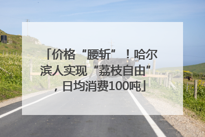 价格“腰斩”！哈尔滨人实现“荔枝自由”，日均消费100吨