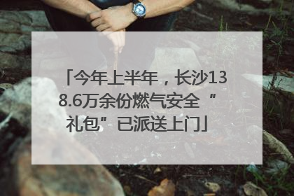今年上半年，长沙138.6万余份燃气安全“礼包”已派送上门