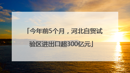 今年前5个月，河北自贸试验区进出口超300亿元