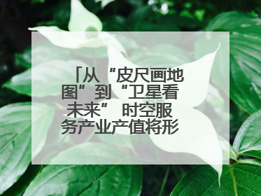 从“皮尺画地图”到“卫星看未来” 时空服务产业产值将形成万亿级市场