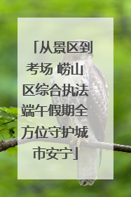 从景区到考场 崂山区综合执法端午假期全方位守护城市安宁