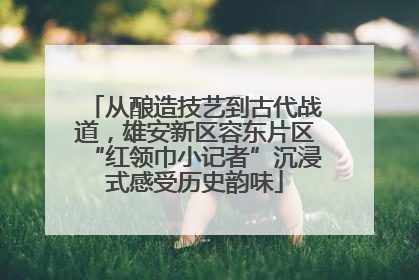 从酿造技艺到古代战道，雄安新区容东片区“红领巾小记者”沉浸式感受历史韵味