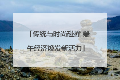 传统与时尚碰撞 端午经济焕发新活力