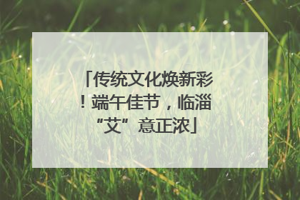传统文化焕新彩！端午佳节，临淄 “艾”意正浓
