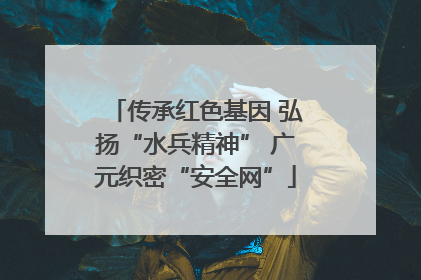 传承红色基因 弘扬“水兵精神” 广元织密“安全网”