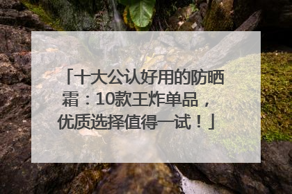十大公认好用的防晒霜：10款王炸单品，优质选择值得一试！