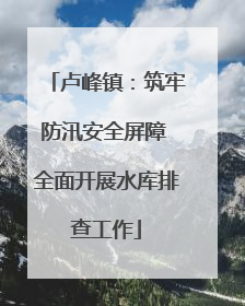 卢峰镇：筑牢防汛安全屏障 全面开展水库排查工作