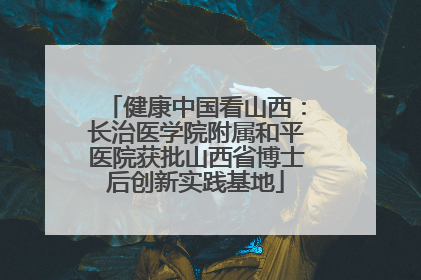 健康中国看山西：长治医学院附属和平医院获批山西省博士后创新实践基地