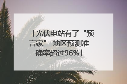 光伏电站有了“预言家” 地区预测准确率超过96%