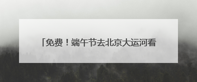 免费！端午节去北京大运河看赛龙舟，赛事活动将持续三天