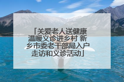 关爱老人送健康 温暖义诊进乡村 新乡市委老干部局入户走访和义诊活动