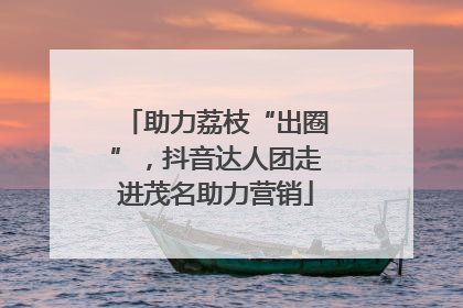 助力荔枝“出圈”，抖音达人团走进茂名助力营销