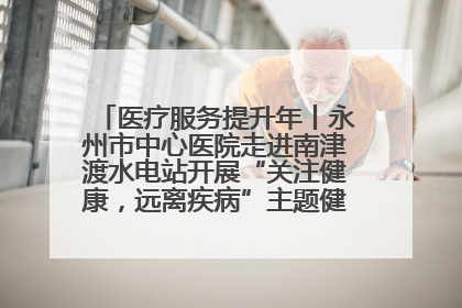 医疗服务提升年丨永州市中心医院走进南津渡水电站开展“关注健康，远离疾病”主题健康促进活动