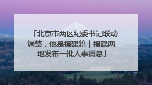 北京市两区纪委书记联动调整，他是福建籍｜福建两地发布一批人事消息